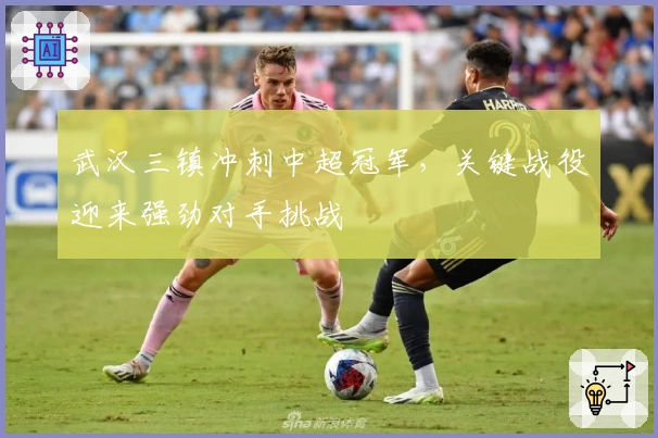 武汉三镇冲刺中超冠军，关键战役迎来强劲对手挑战