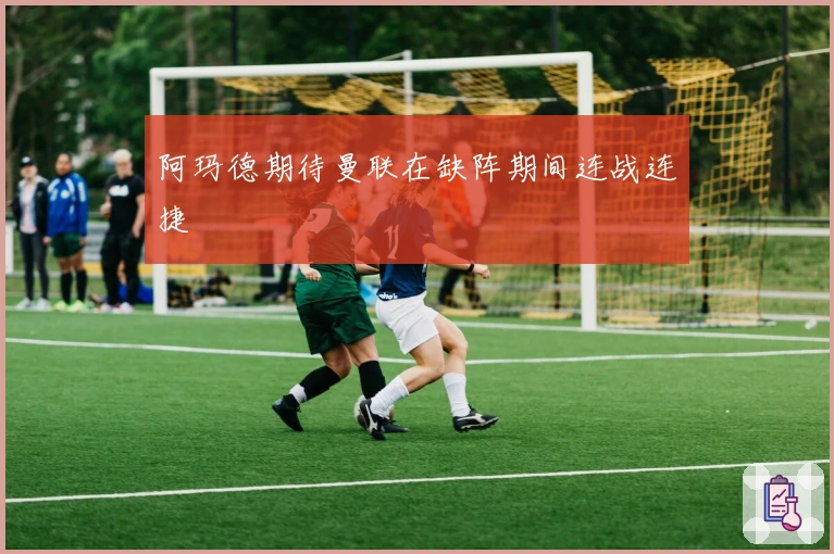 阿玛德期待曼联在缺阵期间连战连捷