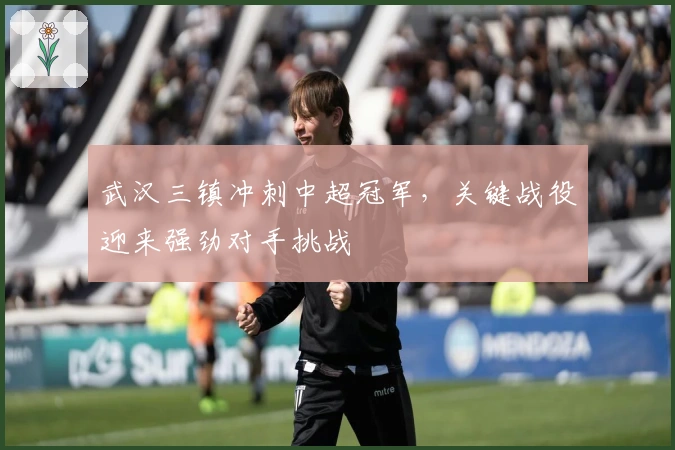 武汉三镇冲刺中超冠军，关键战役迎来强劲对手挑战