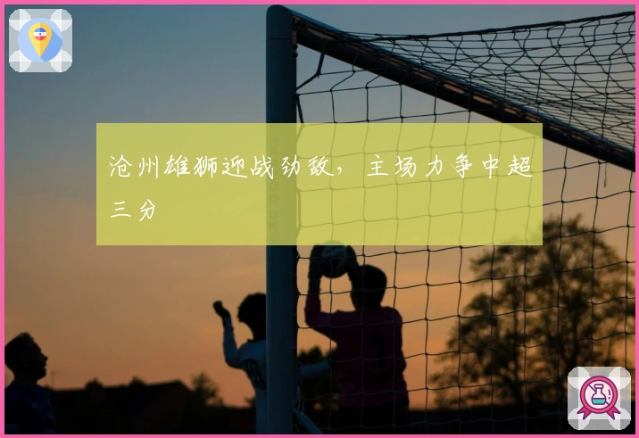 沧州雄狮迎战劲敌，主场力争中超三分