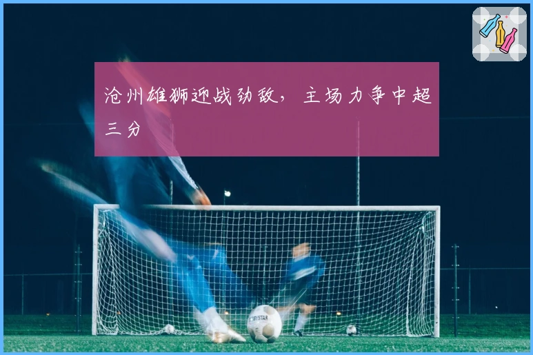 沧州雄狮迎战劲敌，主场力争中超三分