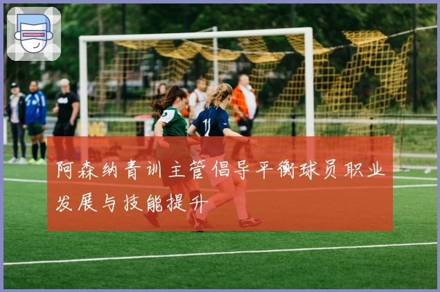 阿森纳青训主管倡导平衡球员职业发展与技能提升