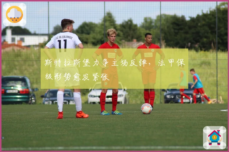 斯特拉斯堡力争主场反弹，法甲保级形势愈发紧张